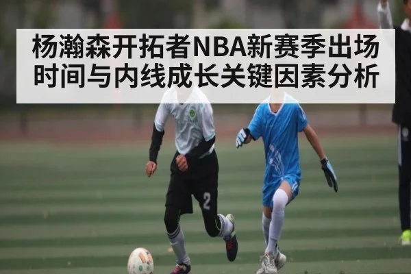 杨瀚森开拓者NBA新赛季出场时间与内线成长关键因素分析