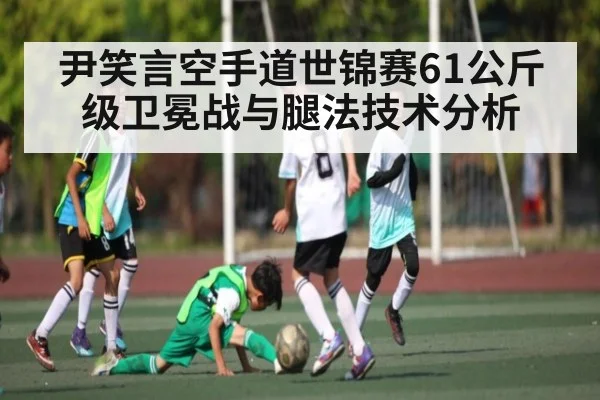 尹笑言空手道世锦赛61公斤级卫冕战与腿法技术分析