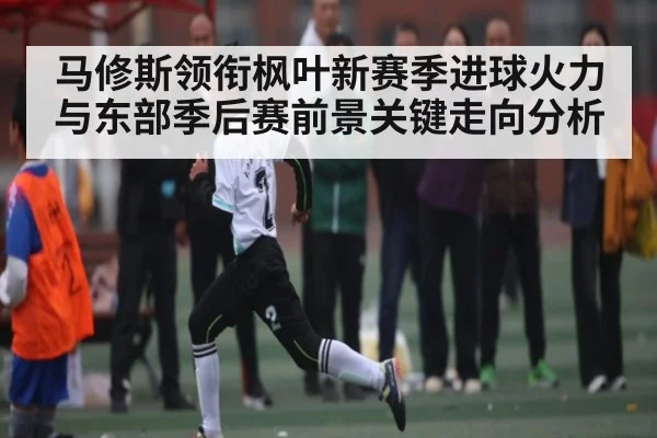 马修斯领衔枫叶新赛季进球火力与东部季后赛前景关键走向分析