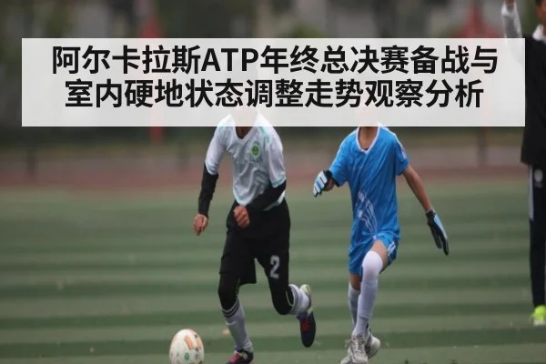 阿尔卡拉斯ATP年终总决赛备战与室内硬地状态调整走势观察分析