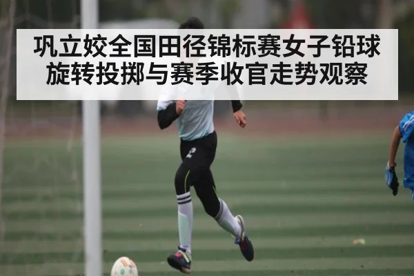 巩立姣全国田径锦标赛女子铅球旋转投掷与赛季收官走势观察
