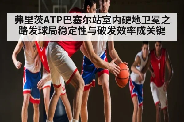 弗里茨ATP巴塞尔站室内硬地卫冕之路发球局稳定性与破发效率成关键