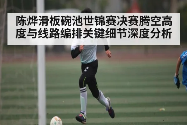 陈烨滑板碗池世锦赛决赛腾空高度与线路编排关键细节深度分析